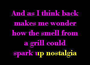 And as I think back
makes me wonder

how the smell from

a grill could
spark up nostalgia