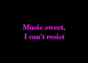 Music sweet,

I can't resist