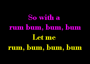 So With a
rum bum, bum, bum
Let me

rum, bum, bum, bum