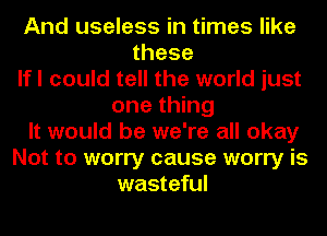 And useless in times like
these
If I could tell the world just
one thing
It would be we're all okay
Not to worry cause worry is
wasteful