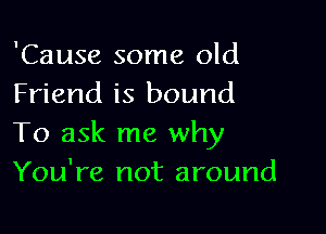 'Cause some old
Friend is bound

To ask me why
You're not around