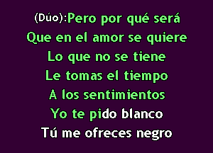 (DL'IO)IPero por qw sera
Que en el amor se quiere
Lo que no se tiene
Le tomas el tiempo
A los sentimientos
Yo te pido blanco

T11 me ofreces negro l