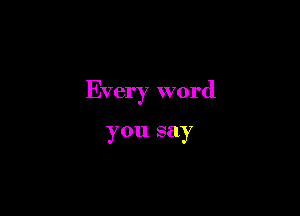 Every word

you say