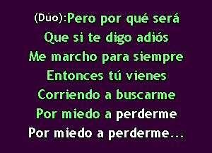 (DUO)IPero por quea sera
Que si te digo adibs
Me marcho para siempre
Entonces tl'l vienes
Corriendo a buscarme
Por miedo a perderme
Por miedo a perderme...