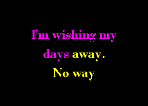 I'm Wishing my

days away.

No way