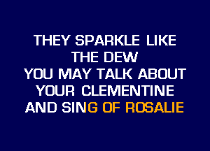 THEY SPARKLE LIKE
THE DEW
YOU MAY TALK ABOUT
YOUR CLEMENTINE
AND SING OF ROSALIE