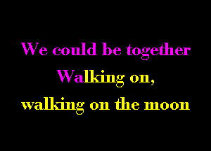 We could be together
W allng on,
walking on the moon