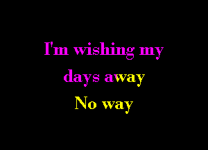 I'm Wishing my

days away

No way