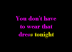 You don't have

to wear that
dress tonight