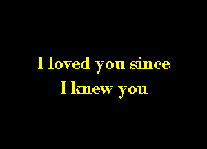 I loved you since

I knew you