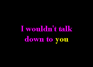 I wouldn't talk

down to you