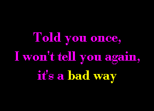 Told you once,

I won't tell you again,

it's a bad way