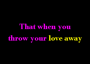 That when you

throw your love away