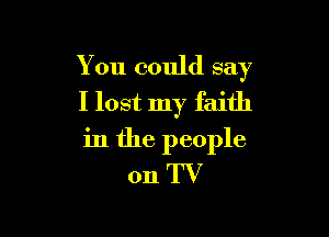 You could say
I lost my faith

in the people
011 TV
