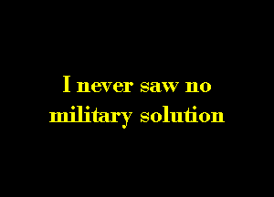 I never saw no

military solution