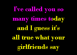 I've called you so
many times today
and I guess it's

all true what your

girlfriends say I