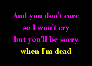 And you don't care
so I won't cry
but you'll be sorry

when I'm dead