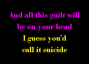 And all this guilt will
be 011 your head
I guess you'd
call it suicide