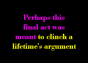 Perhaps this
iinal act was

meant to clinch a
lifeiime's argument
