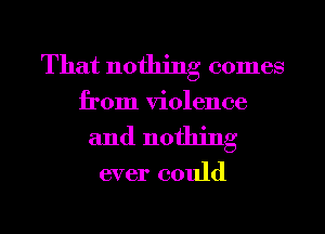 That nothing comes

from violence
and nothing

ever could