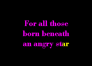 For all those

born beneath

an angry star