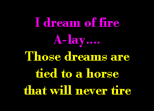 I dream of fire
A- 13137....
Those dreams are
tied to a horse
that will never tire