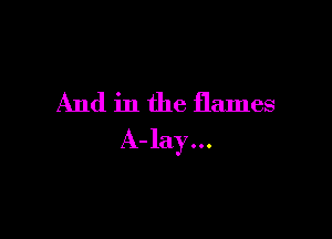 And in the flames

A-lay...