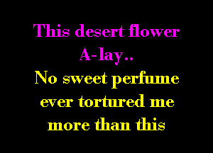This desert flower
A- lay..
No sweet perfume

ever tortured me

more than this I