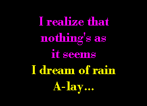 I realize that
nothings as

it seems
I dream of rain

A-lay...