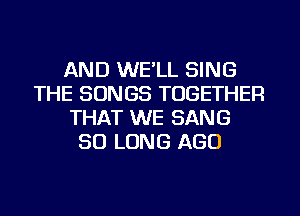 AND WE'LL SING
THE SONGS TOGETHER
THAT WE SANG
SO LONG AGO