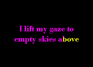 I lift my gaze to

empty skies above
