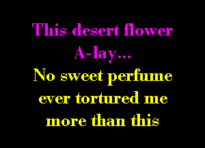 This desert flower
A- lay...
No sweet perfume

ever tortured me

more than this I