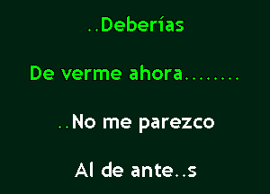 ..Deberias

De verme ahora ........

..No me parezco

Al de ante..s