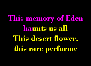 This memory of Eden
haunts us all
This desert flower,
this rare perfume