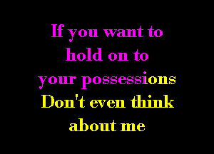 If you want to
hold on to
your possessions

Don't even think

about me I