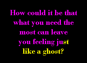 How could it be that

What you need the
most can leave

you feeling just
like a ghost?