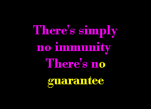 There's simply

no immunity
There's no
guarantee