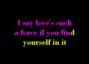 I say love's such
a force if you find

yourself in it

Q