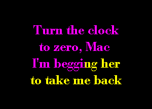 Turn the clock
to zero, Mac

I'm begging her

to take me back

g