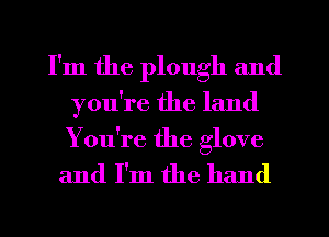 I'm the plough and
you're the land

You're the glove

and I'm the hand