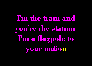 I'm the train and
you're the station
I'm a flagpole to

your nation

g