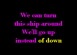We can turn
this ship around
W e'll go up

instead of down

g