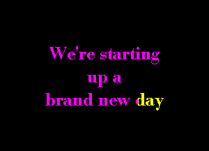 W e're starting

up a
brand new day