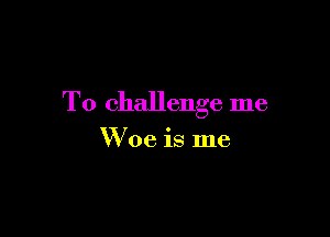 T0 challenge me

W oe is me