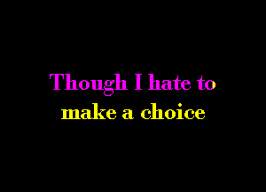 Though I hate to

make a choice