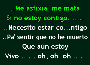 ..Me asfixia, me mata
Si no estoy contigo .......

..Necesito estar co...ntigo
..Pa' sentir que no he muerto

Que aL'm estoy
Vivo ....... oh, oh, oh .....