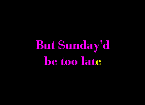 But Sunday'd

be too late