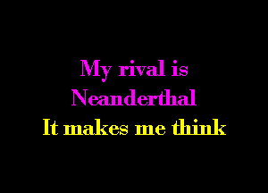 My rival is
Neanderthal
It makes me think

g