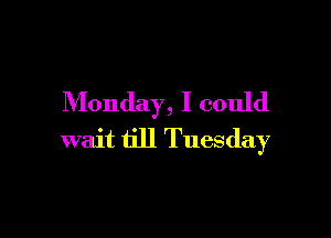 Monday, I could

wait till Tuesday