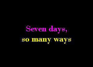 Seven days,

SO many ways